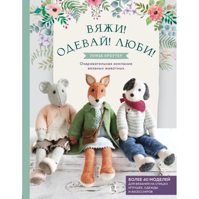 Вяжи! Одевай! Люби! Очаровательная компания вязаных животных. Более 40 моделей для вязания на спицах игрушек, одежды и аксес