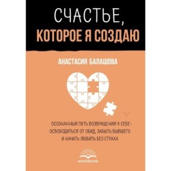 Счастье, которое я создаю. Осознанный путь возвращения к себе: освободиться от обид, забыть бывшего и начать любить без страха