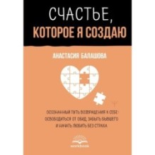 Счастье, которое я создаю. Осознанный путь возвращения к себе: освободиться от обид, забыть бывшего и начать любить без страха