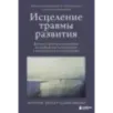 Исцеление травмы развития. Детская травма и ее влияние на поведение, самооценку и способность к отношениям